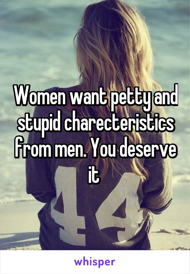 Women want petty and stupid charecteristics from men. You deserve it 
