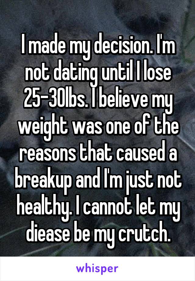 I made my decision. I'm not dating until I lose 25-30lbs. I believe my weight was one of the reasons that caused a breakup and I'm just not healthy. I cannot let my diease be my crutch.