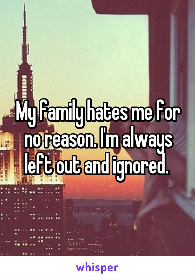 My family hates me for no reason. I'm always left out and ignored. 