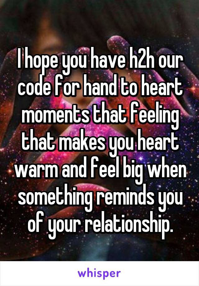 I hope you have h2h our code for hand to heart moments that feeling that makes you heart warm and feel big when something reminds you of your relationship.