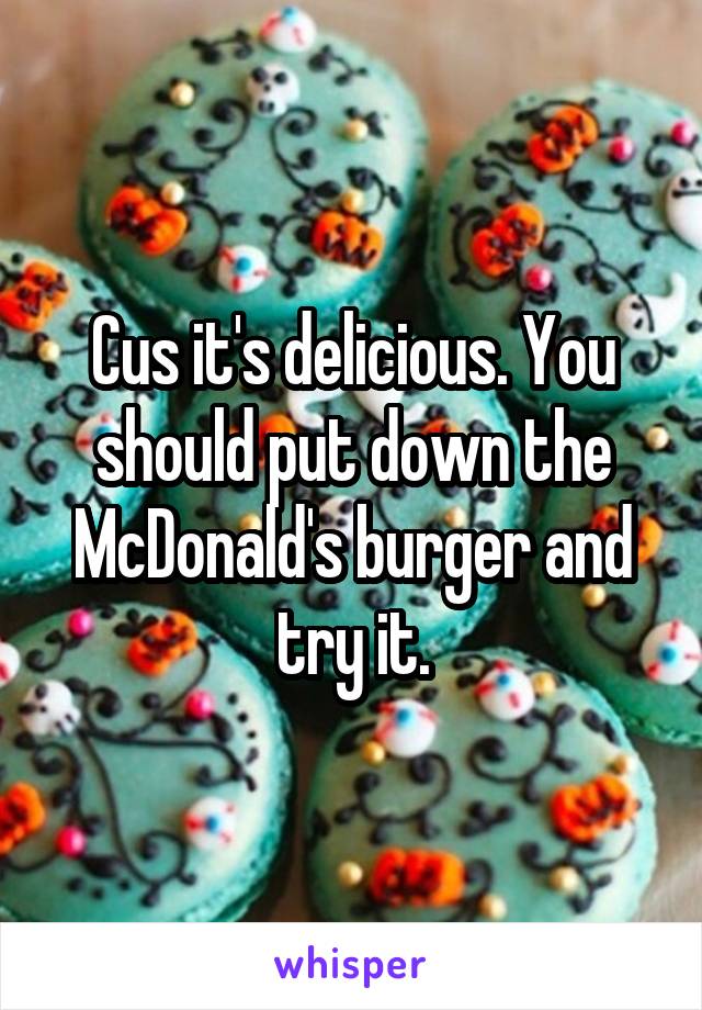 Cus it's delicious. You should put down the McDonald's burger and try it.