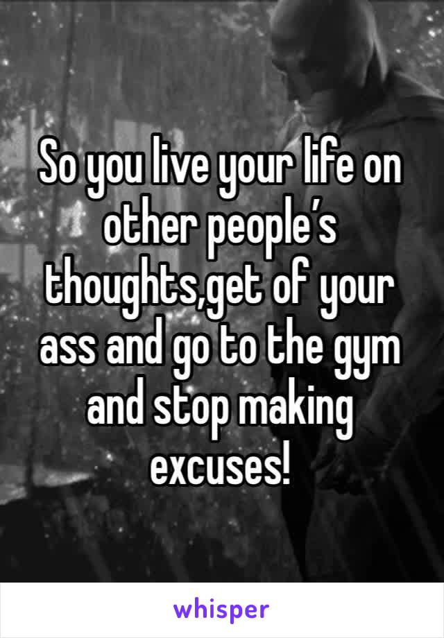 So you live your life on other people’s thoughts,get of your ass and go to the gym and stop making excuses!