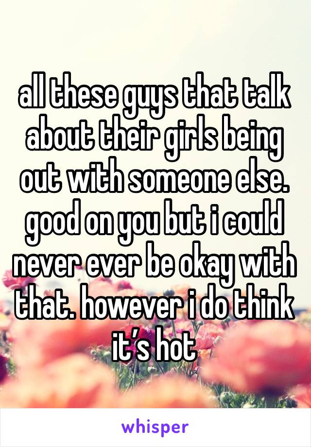 all these guys that talk about their girls being out with someone else. good on you but i could never ever be okay with that. however i do think it’s hot 