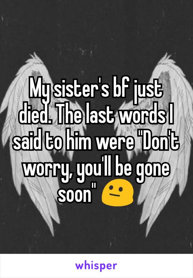 My sister's bf just died. The last words I said to him were "Don't worry, you'll be gone soon" 😐