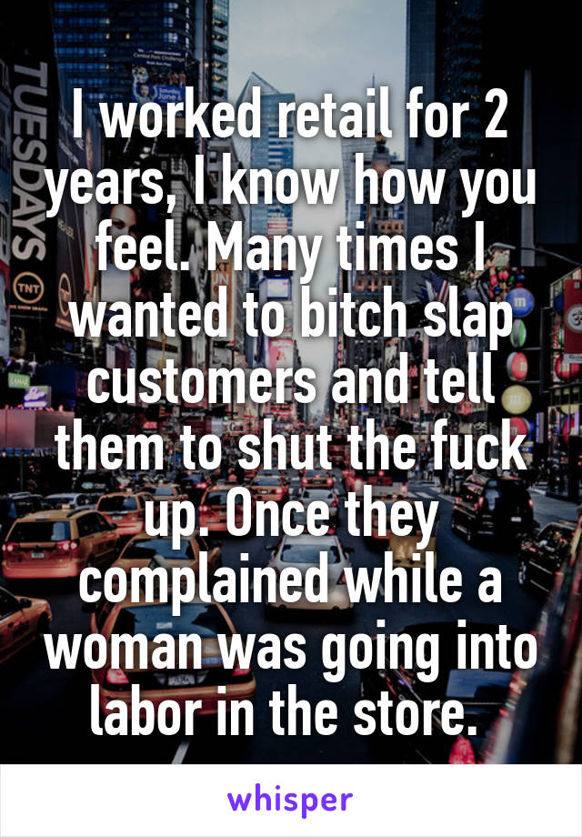 I worked retail for 2 years, I know how you feel. Many times I wanted to bitch slap customers and tell them to shut the fuck up. Once they complained while a woman was going into labor in the store. 