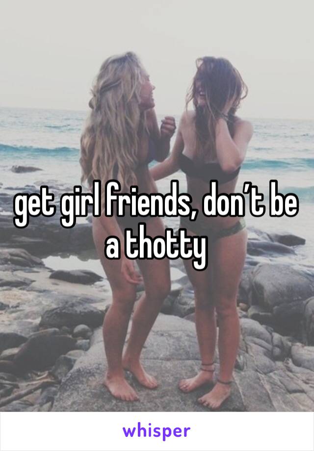 get girl friends, don’t be a thotty