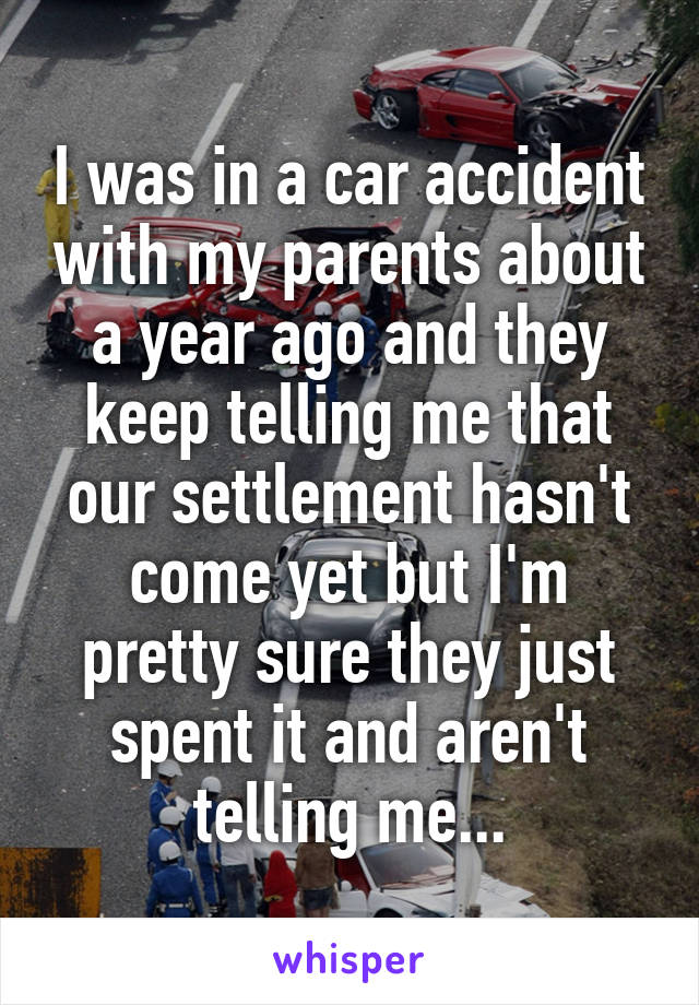 I was in a car accident with my parents about a year ago and they keep telling me that our settlement hasn't come yet but I'm pretty sure they just spent it and aren't telling me...