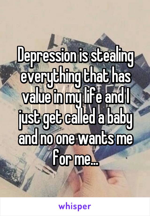 Depression is stealing everything that has value in my life and I just get called a baby and no one wants me for me...
