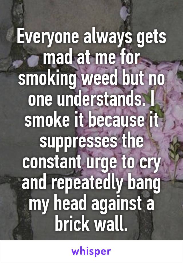 Everyone always gets mad at me for smoking weed but no one understands. I smoke it because it suppresses the constant urge to cry and repeatedly bang my head against a brick wall.