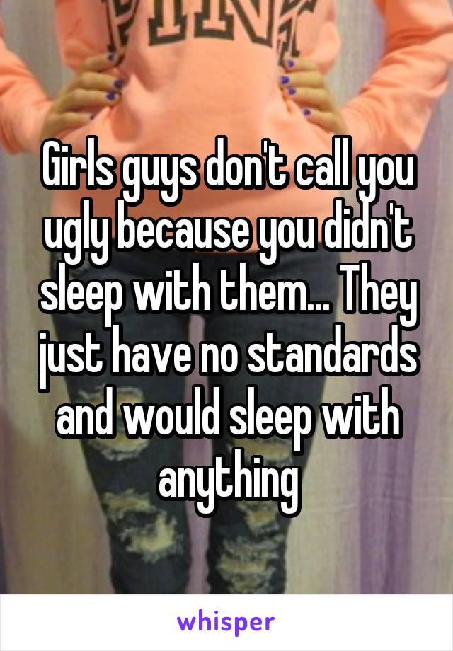 Girls guys don't call you ugly because you didn't sleep with them... They just have no standards and would sleep with anything