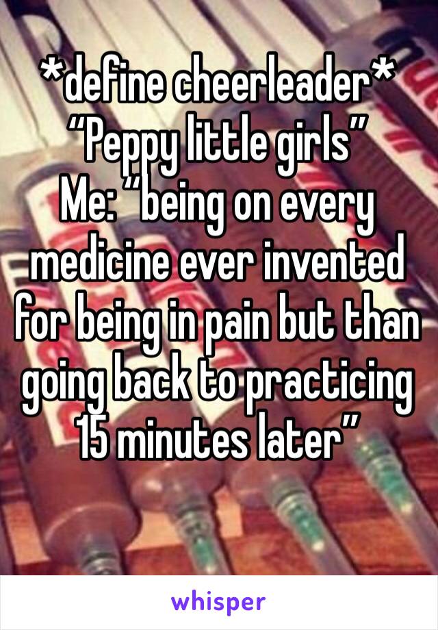 *define cheerleader*
“Peppy little girls”
Me: “being on every medicine ever invented for being in pain but than going back to practicing 15 minutes later”