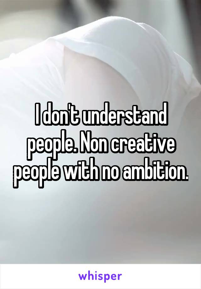 I don't understand people. Non creative people with no ambition.