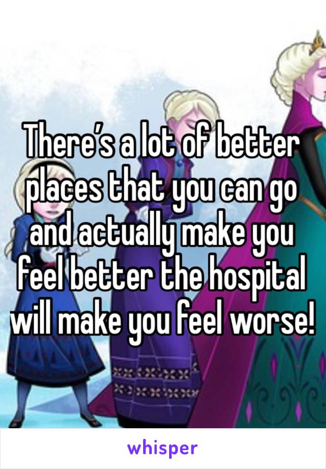 There’s a lot of better places that you can go and actually make you feel better the hospital will make you feel worse!