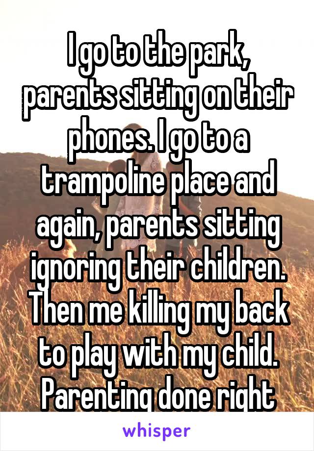I go to the park, parents sitting on their phones. I go to a trampoline place and again, parents sitting ignoring their children. Then me killing my back to play with my child. Parenting done right
