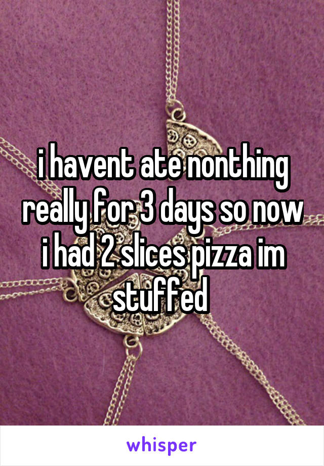 i havent ate nonthing really for 3 days so now i had 2 slices pizza im stuffed 
