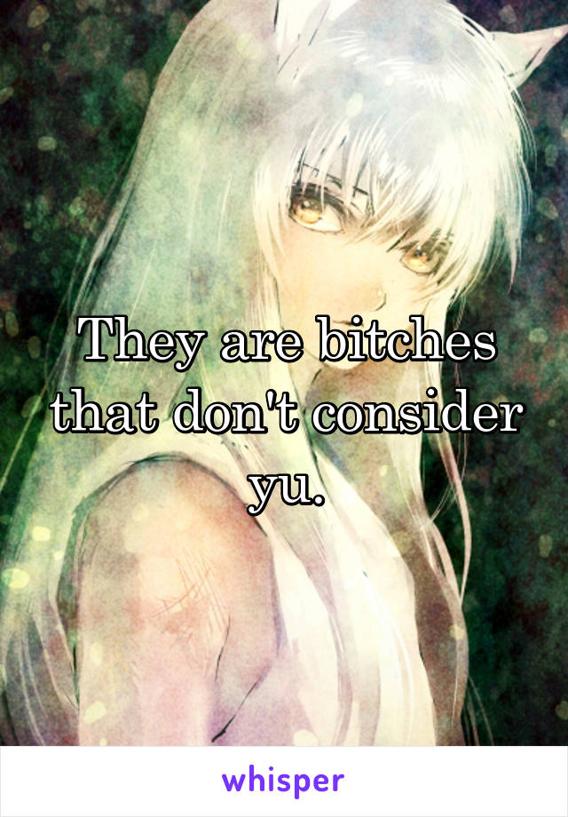 They are bitches that don't consider yu.