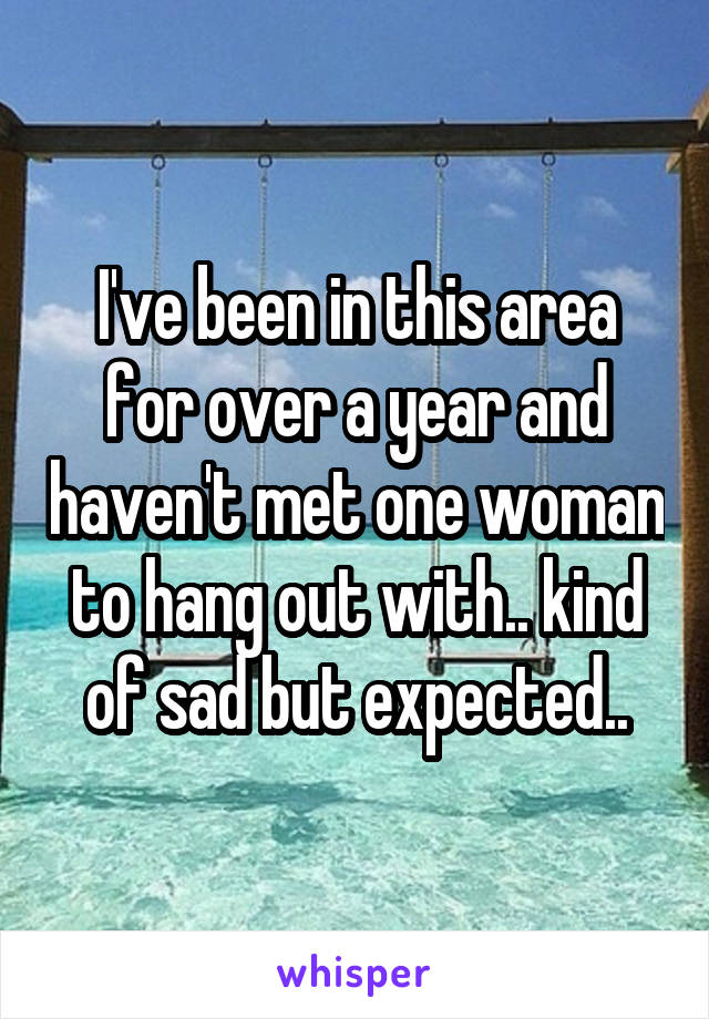 I've been in this area for over a year and haven't met one woman to hang out with.. kind of sad but expected..