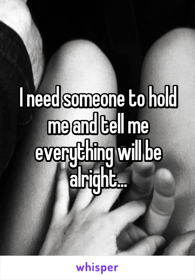 I need someone to hold me and tell me everything will be alright...