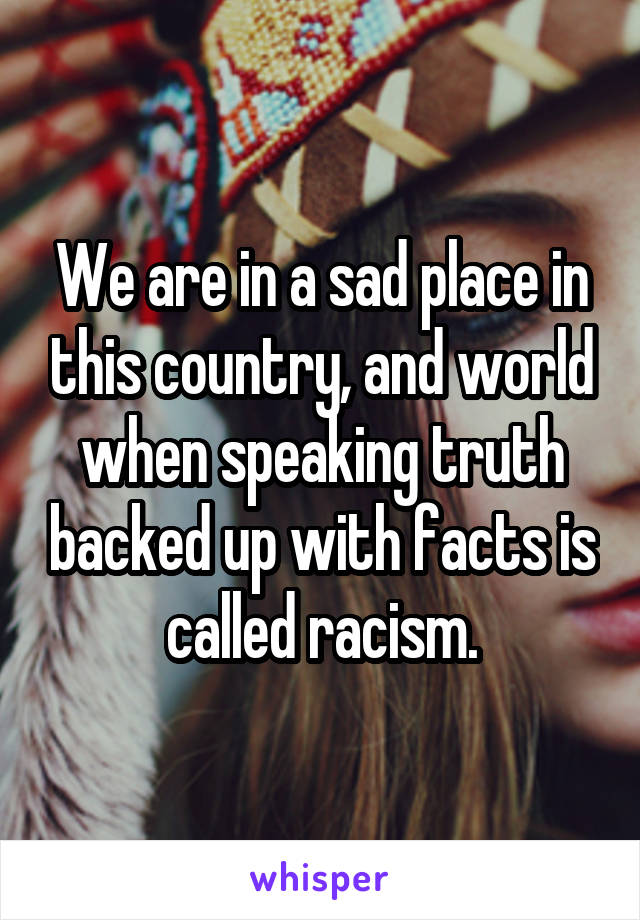 We are in a sad place in this country, and world when speaking truth backed up with facts is called racism.