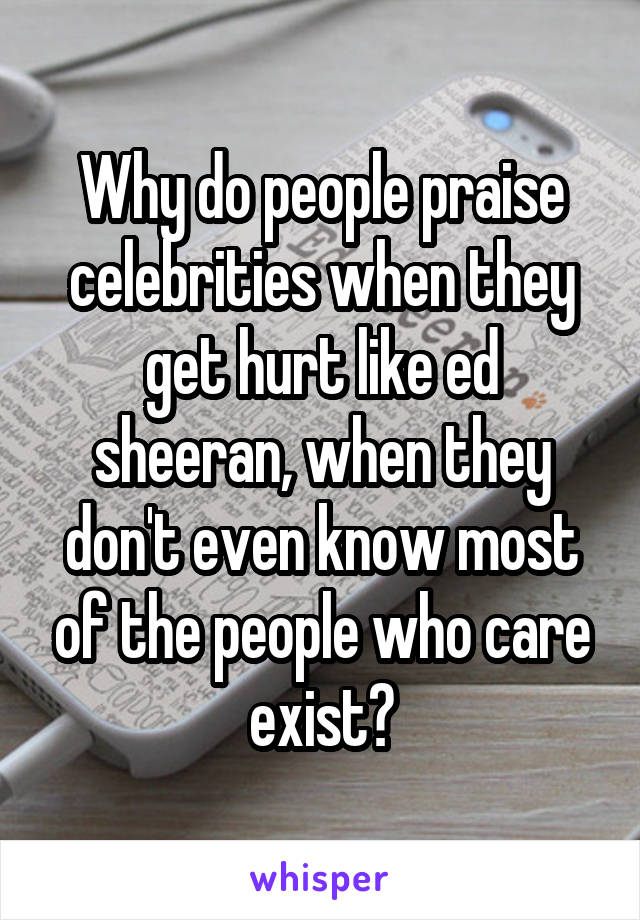 Why do people praise celebrities when they get hurt like ed sheeran, when they don't even know most of the people who care exist?