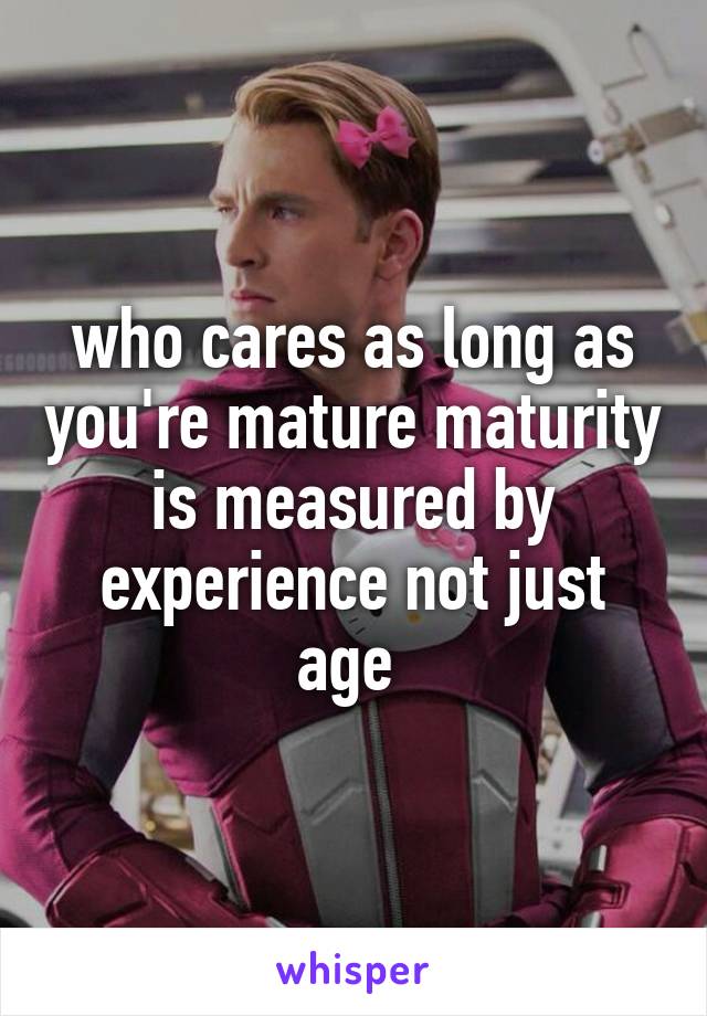 who cares as long as you're mature maturity is measured by experience not just age 
