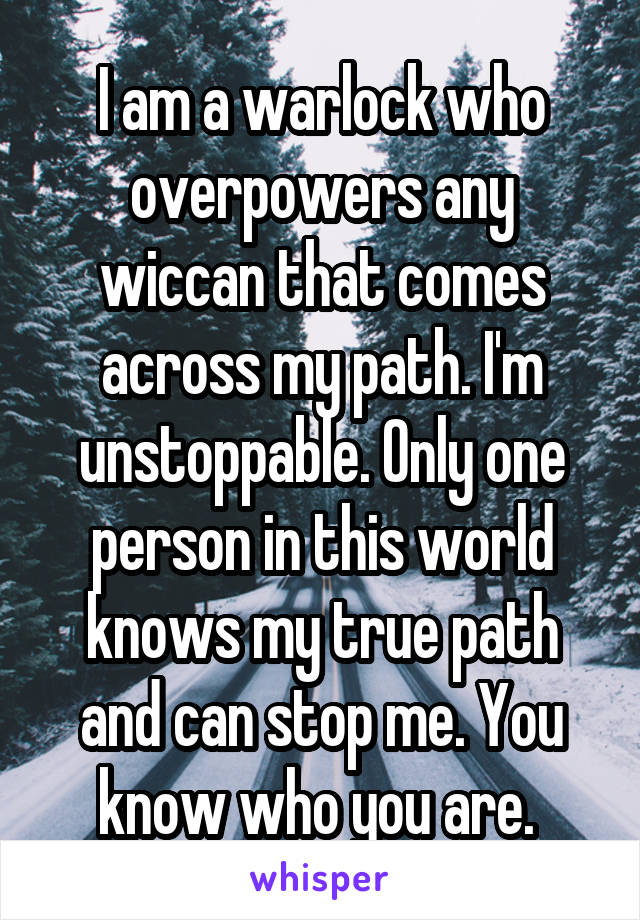 I am a warlock who overpowers any wiccan that comes across my path. I'm unstoppable. Only one person in this world knows my true path and can stop me. You know who you are. 
