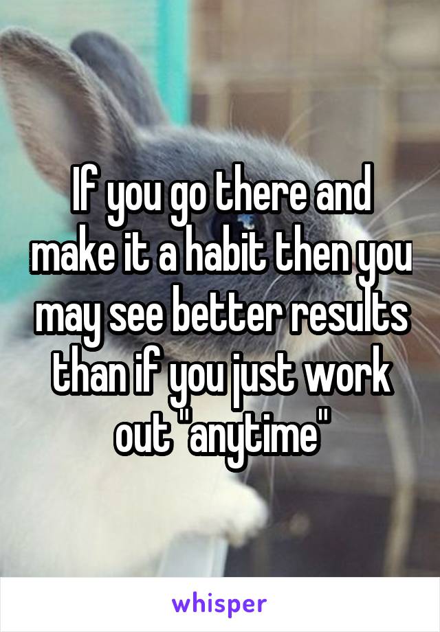 If you go there and make it a habit then you may see better results than if you just work out "anytime"