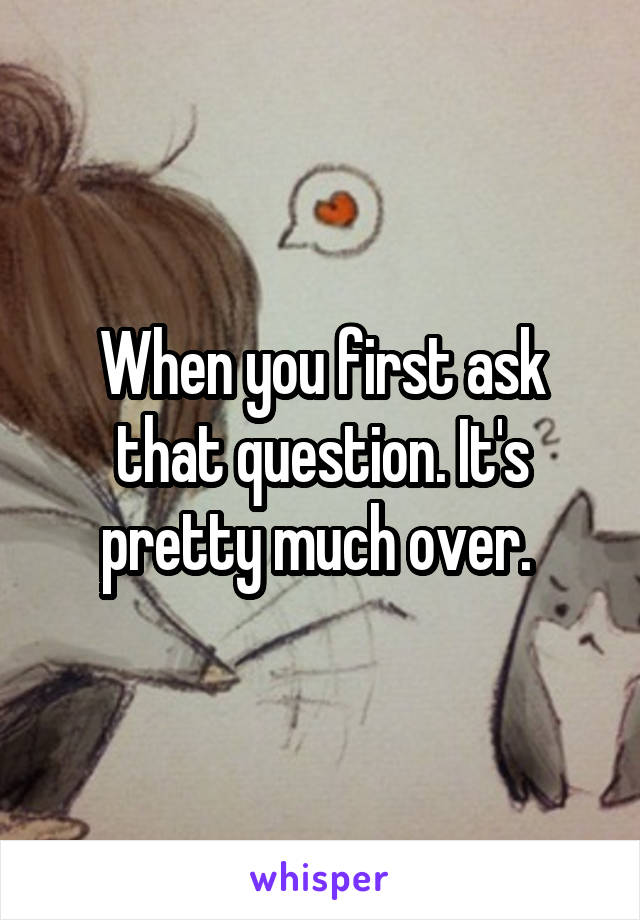 When you first ask that question. It's pretty much over. 