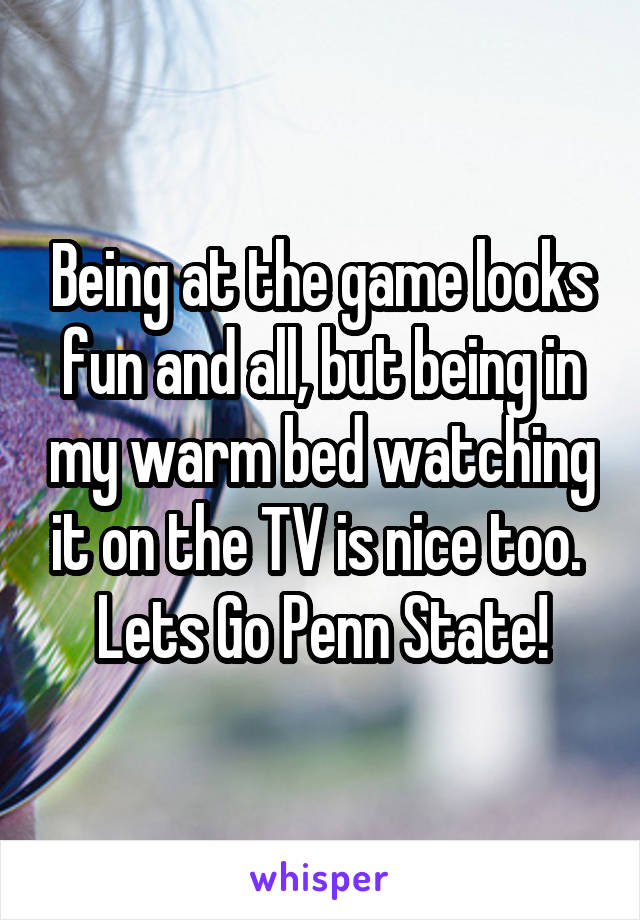 Being at the game looks fun and all, but being in my warm bed watching it on the TV is nice too. 
Lets Go Penn State!