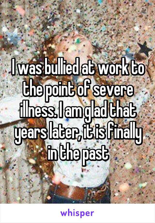 I was bullied at work to the point of severe illness. I am glad that years later, it is finally in the past