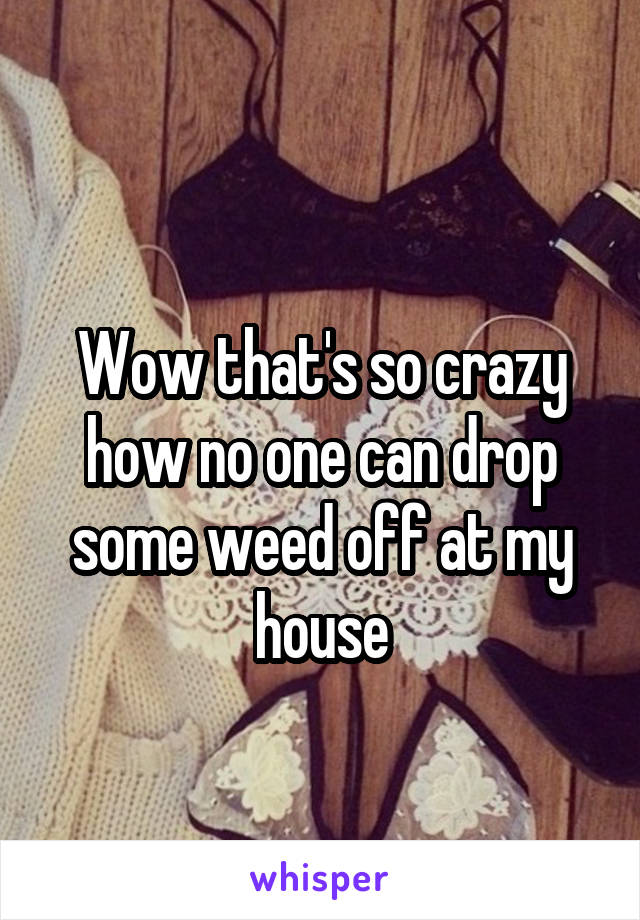
Wow that's so crazy how no one can drop some weed off at my house