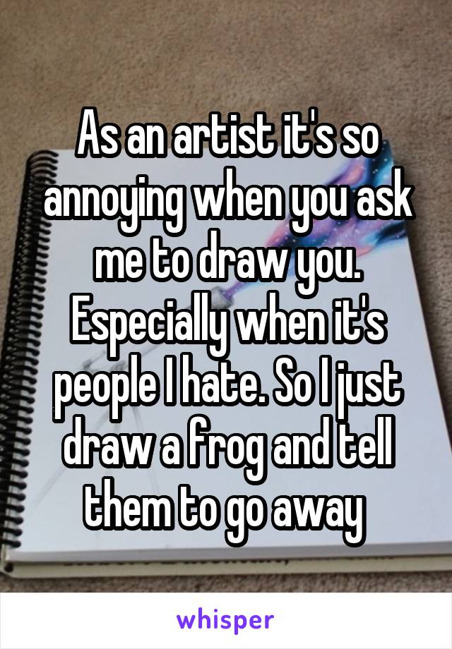 As an artist it's so annoying when you ask me to draw you. Especially when it's people I hate. So I just draw a frog and tell them to go away 