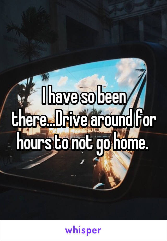 I have so been there...Drive around for hours to not go home. 