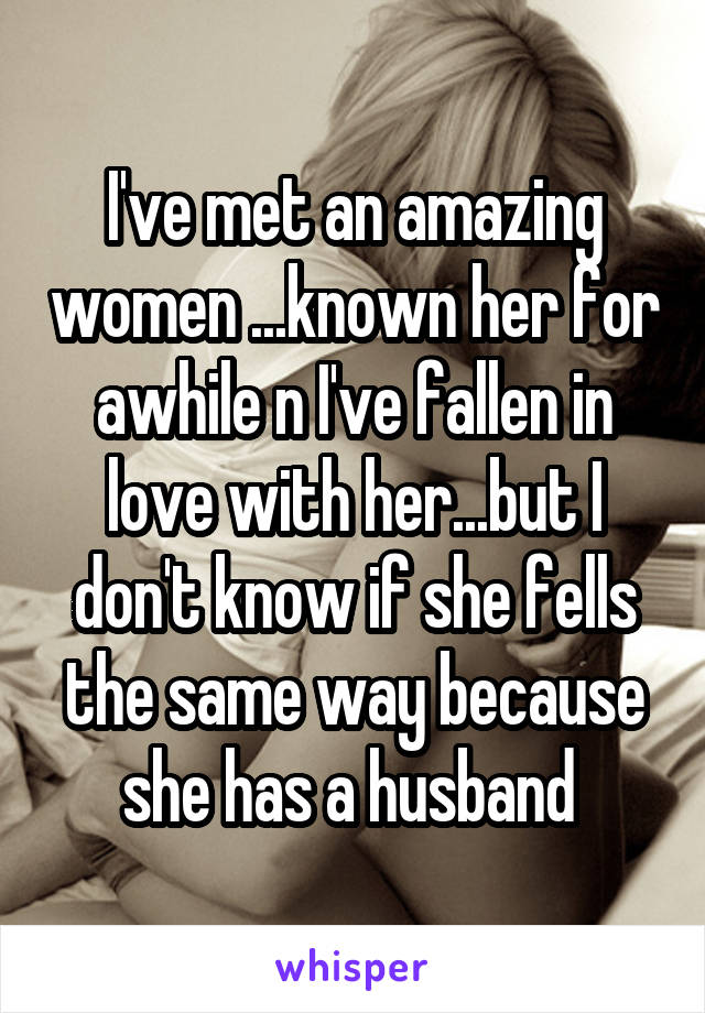 I've met an amazing women ...known her for awhile n I've fallen in love with her...but I don't know if she fells the same way because she has a husband 