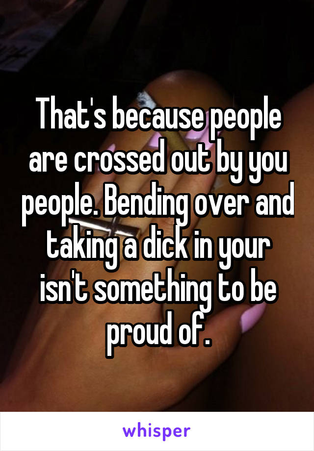 That's because people are crossed out by you people. Bending over and taking a dick in your isn't something to be proud of.