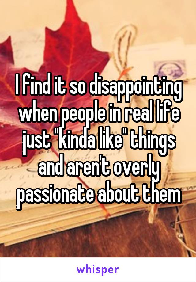 I find it so disappointing when people in real life just "kinda like" things and aren't overly passionate about them