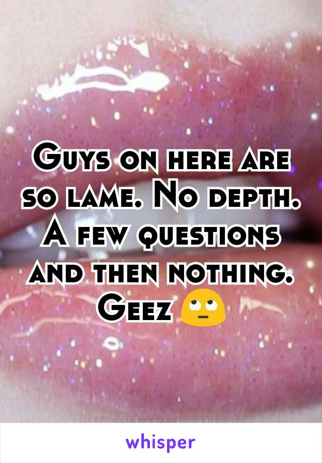 Guys on here are so lame. No depth. A few questions and then nothing. Geez 🙄