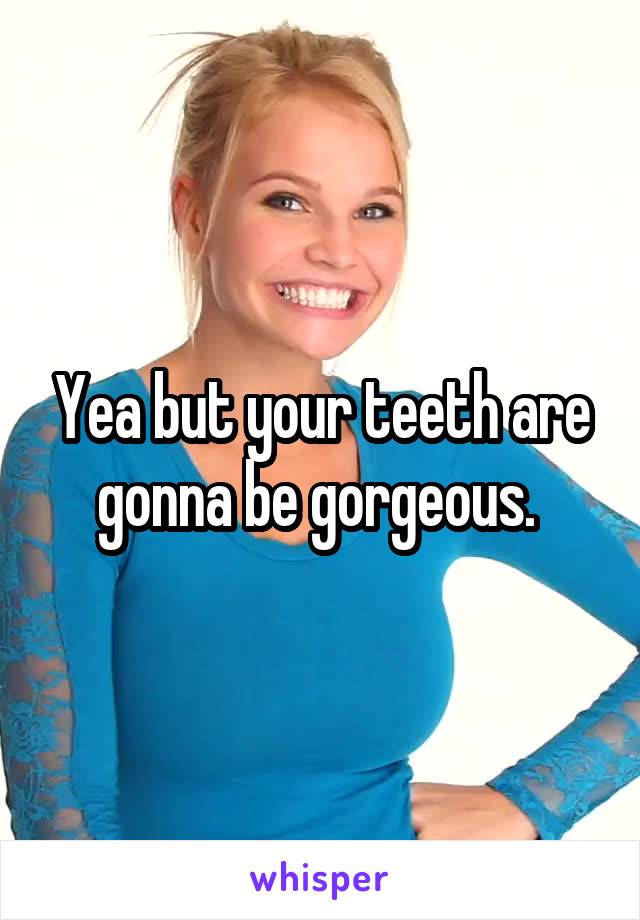 Yea but your teeth are gonna be gorgeous. 