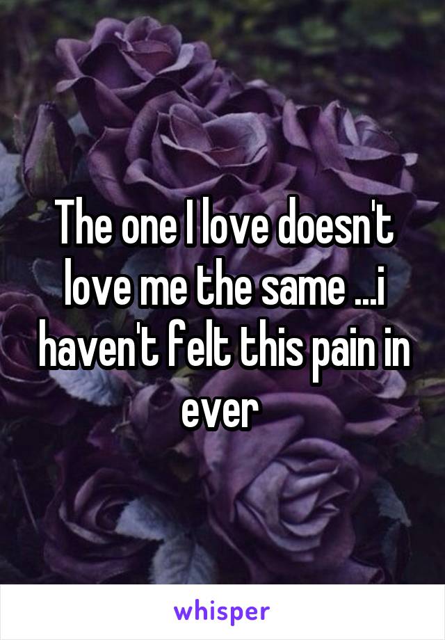 The one I love doesn't love me the same ...i haven't felt this pain in ever 