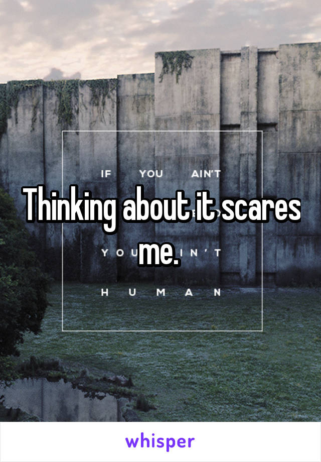 Thinking about it scares me. 