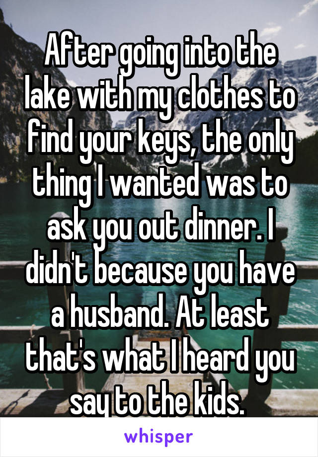 After going into the lake with my clothes to find your keys, the only thing I wanted was to ask you out dinner. I didn't because you have a husband. At least that's what I heard you say to the kids. 