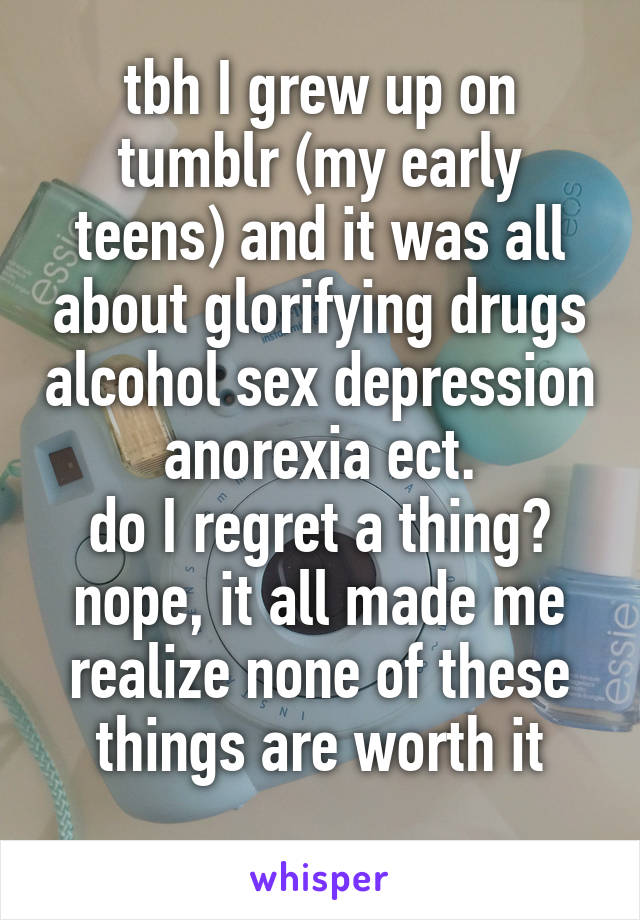 tbh I grew up on tumblr (my early teens) and it was all about glorifying drugs alcohol sex depression anorexia ect.
do I regret a thing?
nope, it all made me realize none of these things are worth it
