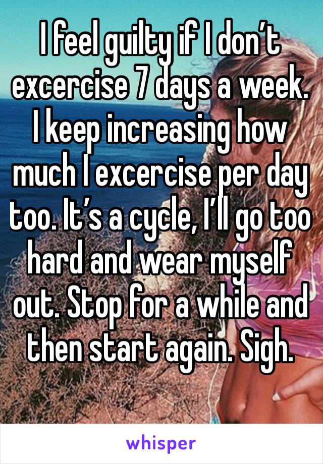 I feel guilty if I don’t excercise 7 days a week. I keep increasing how much I excercise per day too. It’s a cycle, I’ll go too hard and wear myself out. Stop for a while and then start again. Sigh.