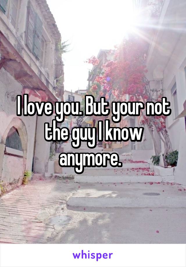 I love you. But your not the guy I know anymore.  
