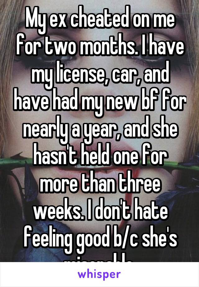 My ex cheated on me for two months. I have my license, car, and have had my new bf for nearly a year, and she hasn't held one for more than three weeks. I don't hate feeling good b/c she's miserable.