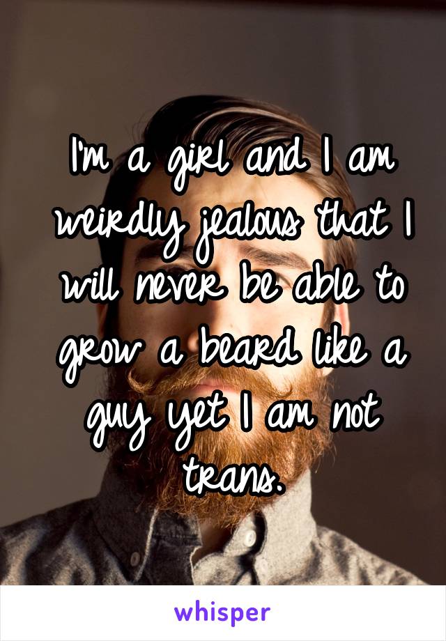 I'm a girl and I am weirdly jealous that I will never be able to grow a beard like a guy yet I am not trans.