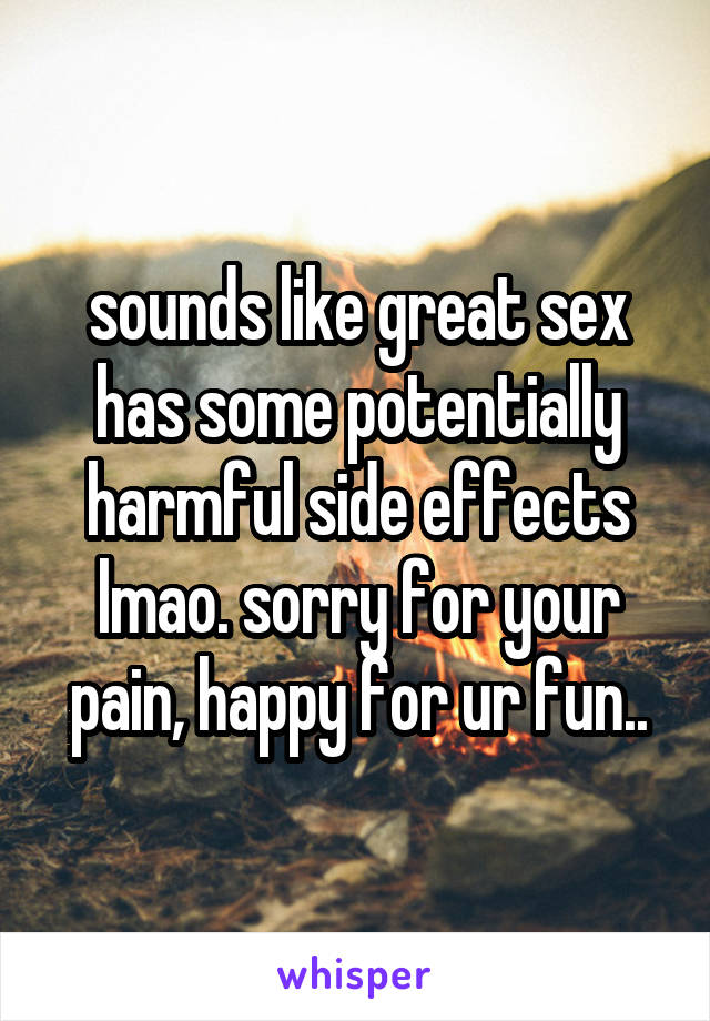 sounds like great sex has some potentially harmful side effects lmao. sorry for your pain, happy for ur fun..