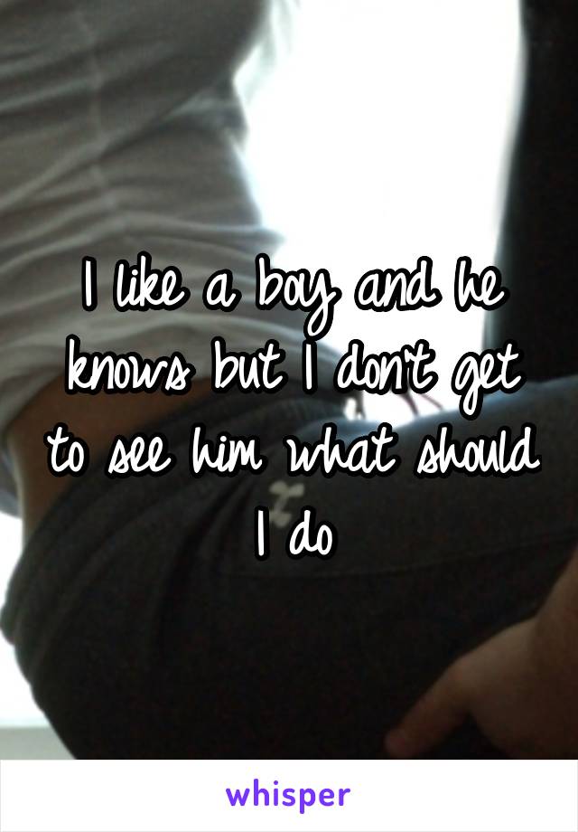 I like a boy and he knows but I don't get to see him what should I do