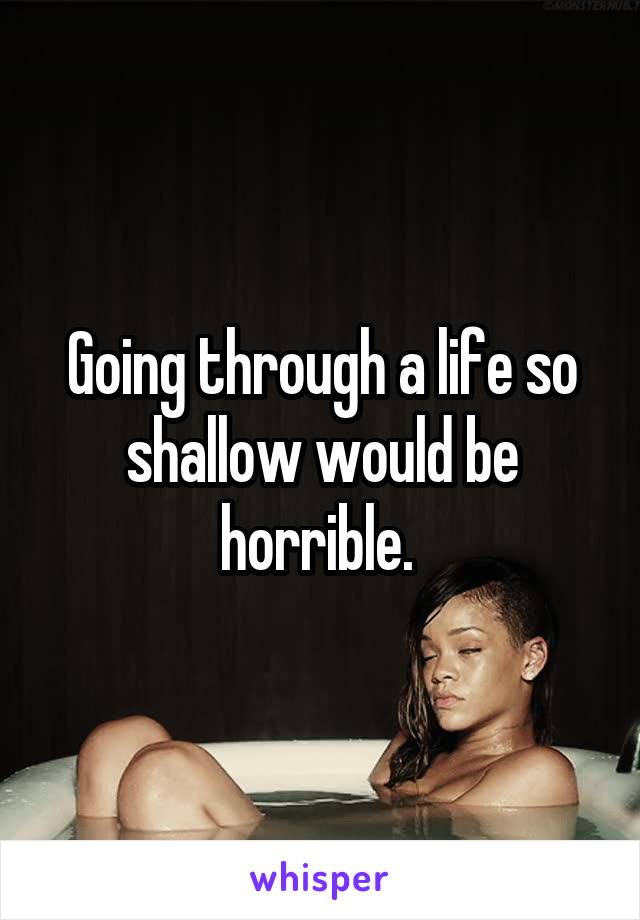 Going through a life so shallow would be horrible. 