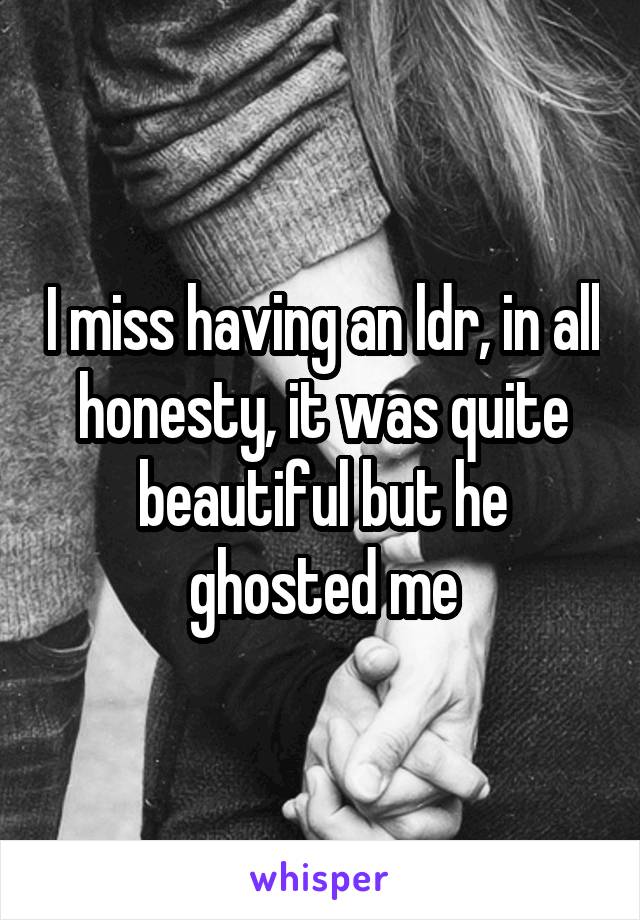 I miss having an ldr, in all honesty, it was quite beautiful but he ghosted me